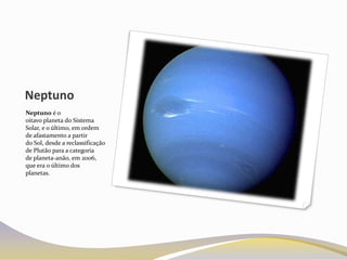 Neptuno
Neptuno é o
oitavo planeta do Sistema
Solar, e o último, em ordem
de afastamento a partir
do Sol, desde a reclassificação
de Plutão para a categoria
de planeta-anão, em 2006,
que era o último dos
planetas.
 