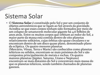 Sistema Solar
 O Sistema Solar é constituído pelo Sol e por um conjunto de
  objetos astronômicos que se ligam ao Sol através da gravidade.
  Acredita-se que esses corpos tenham sido formados por meio de
  um colapso de umanuvem molecular gigante há 4,6 bilhões de
  anos atrás. Entre os muitos corpos que orbitam ao redor do Sol, a
  maior parte da massa está contida dentro de oito planetas
                Os
  relativamente solitários, cujas órbitas são quase circulares e se
  encontram dentro de um disco quase plano, denominado plano
  da eclíptica. Os quatro menores planetas
  (Mercúrio, Vênus, Terra e Marte) são conhecidos como planetas
  telúricos ou sólidos, encontram-se mais próximos do Sol e são
  compostos principalmente de metais e rochas. Os quatro
  maiores planetas (Júpiter, Saturno, Urano e Neptuno)
  encontram-se mais distantes do Sol e concentram mais massa do
  que os planetas telúricos, sendo também chamados de planetas
  gasosos.
 