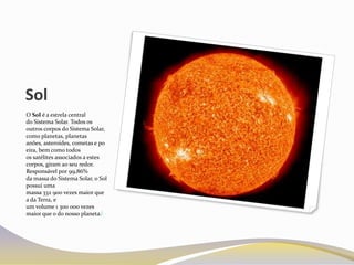 Sol
O Sol é a estrela central
do Sistema Solar. Todos os
outros corpos do Sistema Solar,
como planetas, planetas
anões, asteroides, cometas e po
eira, bem como todos
os satélites associados a estes
corpos, giram ao seu redor.
Responsável por 99,86%
da massa do Sistema Solar, o Sol
possui uma
massa 332 900 vezes maior que
a da Terra, e
um volume 1 300 000 vezes
maior que o do nosso planeta.[
 