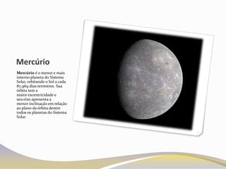 Mercúrio
Mercúrio é o menor e mais
interno planeta do Sistema
Solar, orbitando o Sol a cada
87,969 dias terrestres. Sua
órbita tem a
maior excentricidade e
seu eixo apresenta a
menor inclinação em relação
ao plano da órbita dentre
todos os planetas do Sistema
Solar.
 