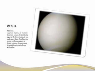 Vénus
Vénus é o
segundo planeta do Sistema
Solar em ordem de distância
a partir do Sol, orbitando-o a
cada 224,7 dias. Recebeu seu
nome em homenagem à
deusa romana do amor e da
beleza Vénus, equivalente
a Afrodite.
 