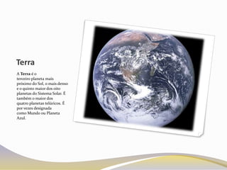 Terra
A Terra é o
terceiro planeta mais
próximo do Sol, o mais denso
e o quinto maior dos oito
planetas do Sistema Solar. É
também o maior dos
quatro planetas telúricos. É
por vezes designada
como Mundo ou Planeta
Azul.
 