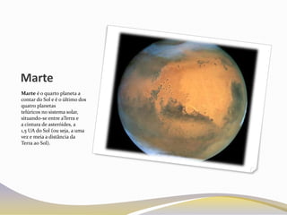 Marte
Marte é o quarto planeta a
contar do Sol e é o último dos
quatro planetas
telúricos no sistema solar,
situando-se entre aTerra e
a cintura de asteróides, a
1,5 UA do Sol (ou seja, a uma
vez e meia a distância da
Terra ao Sol).
 