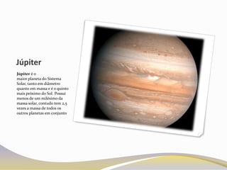 Júpiter
Júpiter é o
maior planeta do Sistema
Solar, tanto em diâmetro
quanto em massa e é o quinto
mais próximo do Sol. Possui
menos de um milésimo da
massa solar, contudo tem 2,5
vezes a massa de todos os
outros planetas em conjunto
 