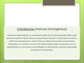 Cristalização (misturas homogéneas)

 Quando se deseja separar um componente sólido de uma solução líquido-sólido, pode
deixar-se evaporar o líquido até que a solução fique saturada. A partir desse momento, o
   sólido ir-se-á separando em cristais. Pode-se acelerar este processo aumentando a
  temperatura e o contacto com o ar. Os cristais húmidos podem ser secados com um
papel de filtro ou numa estufa, ou por filtragem ou decantação, quando a quantidade
                              de líquido for muito grande.
 