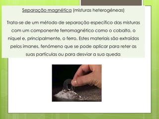 Separação magnética (misturas heterogéneas)

Trata-se de um método de separação específico das misturas
 com um componente ferromagnético como o cobalto, o
níquel e, principalmente, o ferro. Estes materiais são extraídos
 pelos ímanes, fenómeno que se pode aplicar para reter as
        suas partículas ou para desviar a sua queda.
 