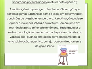 Separação por sublimação (misturas heterogéneas)

  A sublimação é a passagem directa de sólido a gás que
sofrem algumas substâncias como o iodo, em determinadas
condições de pressão e temperatura. A sublimação pode-se
 aplicar às soluções sólidas e às misturas, sempre uma das
 substâncias possa sofrer este fenómeno. Basta aquecer a
mistura ou solução à temperatura adequada e recolher os
  vapores que, quando arrefecem, se vêem submetidos a
 uma sublimação regressiva, ou seja, passam directamente
                     de gás a sólido.
 