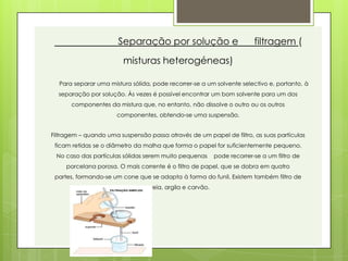Separação por solução e                           filtragem (
                         misturas heterogéneas)

  Para separar uma mistura sólida, pode recorrer-se a um solvente selectivo e, portanto, à
  separação por solução. Às vezes é possível encontrar um bom solvente para um dos
       componentes da mistura que, no entanto, não dissolve o outro ou os outros
                      componentes, obtendo-se uma suspensão.


Filtragem – quando uma suspensão passa através de um papel de filtro, as suas partículas
 ficam retidas se o diâmetro da malha que forma o papel for suficientemente pequeno.
 No caso das partículas sólidas serem muito pequenas       pode recorrer-se a um filtro de
     porcelana porosa. O mais corrente é o filtro de papel, que se dobra em quatro
 partes, formando-se um cone que se adapta à forma do funil. Existem também filtro de
                                 areia, argila e carvão.
 