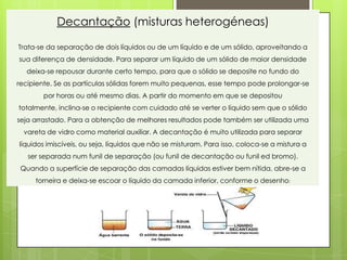 Decantação (misturas heterogéneas)

Trata-se da separação de dois líquidos ou de um líquido e de um sólido, aproveitando a
sua diferença de densidade. Para separar um líquido de um sólido de maior densidade
  deixa-se repousar durante certo tempo, para que o sólido se deposite no fundo do
recipiente. Se as partículas sólidas forem muito pequenas, esse tempo pode prolongar-se
       por horas ou até mesmo dias. A partir do momento em que se depositou
totalmente, inclina-se o recipiente com cuidado até se verter o líquido sem que o sólido
seja arrastado. Para a obtenção de melhores resultados pode também ser utilizada uma
  vareta de vidro como material auxiliar. A decantação é muito utilizada para separar
líquidos imiscíveis, ou seja, líquidos que não se misturam. Para isso, coloca-se a mistura a
   ser separada num funil de separação (ou funil de decantação ou funil ed bromo).
 Quando a superfície de separação das camadas líquidas estiver bem nítida, abre-se a
     torneira e deixa-se escoar o líquido da camada inferior, conforme o desenho:
 