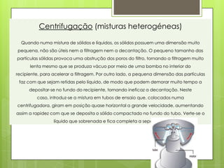 Centrifugação (misturas heterogéneas)

  Quando numa mistura de sólidos e líquidos, os sólidos possuem uma dimensão muito
pequena, não são úteis nem a filtragem nem a decantação. O pequeno tamanho das
partículas sólidas provoca uma obstrução dos poros do filtro, tornando a filtragem muito
      lenta mesmo que se produza vácuo por meio de uma bomba no interior do
recipiente, para acelerar a filtragem. Por outro lado, a pequena dimensão das partículas
 faz com que sejam retidas pelo líquido, de modo que podem demorar muito tempo a
      depositar-se no fundo do recipiente, tornando ineficaz a decantação. Neste
         caso, introduz-se a mistura em tubos de ensaio que, colocados numa
centrifugadora, giram em posição quase horizontal a grande velocidade, aumentando
assim a rapidez com que se deposita o sólido compactado no fundo do tubo. Verte-se o
                 líquido que sobrenada e fica completa a separação.
 