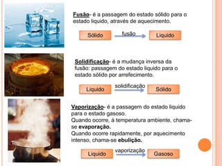 Fusão- é a passagem do estado sólido para o
estado liquido, através de aquecimento.

      Sólido       fusão        Liquido



 Solidificação- é a mudança inversa da
 fusão: passagem do estado liquido para o
 estado sólido por arrefecimento.

                solidificação
     Liquido                    Sólido


Vaporização- é a passagem do estado liquido
para o estado gasoso.
Quando ocorre, á temperatura ambiente, chama-
se evaporação.
Quando ocorre rapidamente, por aquecimento
intenso, chama-se ebulição.
                vaporização
      Liquido                   Gasoso
 