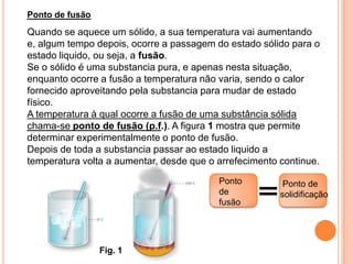 Ponto de fusão
Quando se aquece um sólido, a sua temperatura vai aumentando
e, algum tempo depois, ocorre a passagem do estado sólido para o
estado liquido, ou seja, a fusão.
Se o sólido é uma substancia pura, e apenas nesta situação,
enquanto ocorre a fusão a temperatura não varia, sendo o calor
fornecido aproveitando pela substancia para mudar de estado
físico.
A temperatura à qual ocorre a fusão de uma substância sólida
chama-se ponto de fusão (p.f.). A figura 1 mostra que permite
determinar experimentalmente o ponto de fusão.
Depois de toda a substancia passar ao estado liquido a
temperatura volta a aumentar, desde que o arrefecimento continue.

                                          Ponto          Ponto de
                                          de            solidificação
                                          fusão




                 Fig. 1
 
