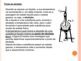 Ponto de ebulição

 Quando se aquece um liquido, a sua temperatura
 vai aumentando e, em dado instante, inicia-se a
 passagem do estado liquido para o estado
 gasoso, ou seja, a ebulição.
 Se o liquido é uma substância pura, durante a     Fig. 2
 ebulição a temperatura não varia, pois o calor
 fornecido é aproveitado pela substância para
 mudar de estado físico.
 A temperatura á qual ocorre a ebulição de uma
 substância liquida chama-se ponto de ebulição
 (p.e.). A figura 2 mostra uma montagem que
 permite determinar experimentalmente o ponto de
 ebulição.
 Depois de toda a substância passar ao estado
 gasoso, a temperatura volta a aumentar desde
 que o aquecimento continue.
 