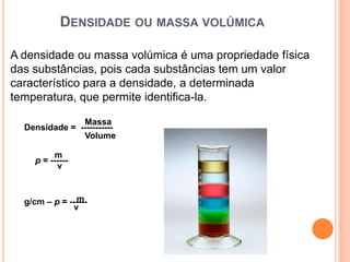 DENSIDADE OU MASSA VOLÚMICA

A densidade ou massa volúmica é uma propriedade física
das substâncias, pois cada substâncias tem um valor
característico para a densidade, a determinada
temperatura, que permite identifica-la.

               Massa
  Densidade = -----------
               Volume

         m
    p = ------
          v


               m
  g/cm – p = ------
              v
 