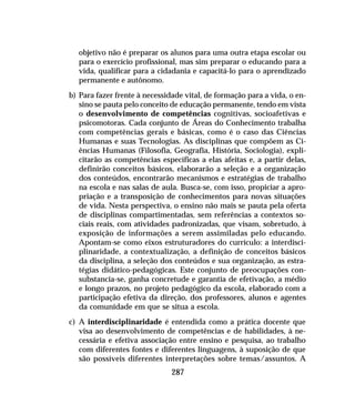 287
objetivo não é preparar os alunos para uma outra etapa escolar ou
para o exercício profissional, mas sim preparar o educando para a
vida, qualificar para a cidadania e capacitá-lo para o aprendizado
permanente e autônomo.
b) Para fazer frente à necessidade vital, de formação para a vida, o en-
sino se pauta pelo conceito de educação permanente, tendo em vista
o desenvolvimento de competências cognitivas, socioafetivas e
psicomotoras. Cada conjunto de Áreas do Conhecimento trabalha
com competências gerais e básicas, como é o caso das Ciências
Humanas e suas Tecnologias. As disciplinas que compõem as Ci-
ências Humanas (Filosofia, Geografia, História, Sociologia), expli-
citarão as competências específicas a elas afeitas e, a partir delas,
definirão conceitos básicos, elaborarão a seleção e a organização
dos conteúdos, encontrarão mecanismos e estratégias de trabalho
na escola e nas salas de aula. Busca-se, com isso, propiciar a apro-
priação e a transposição de conhecimentos para novas situações
de vida. Nesta perspectiva, o ensino não mais se pauta pela oferta
de disciplinas compartimentadas, sem referências a contextos so-
ciais reais, com atividades padronizadas, que visam, sobretudo, à
exposição de informações a serem assimiladas pelo educando.
Apontam-se como eixos estruturadores do currículo: a interdisci-
plinaridade, a contextualização, a definição de conceitos básicos
da disciplina, a seleção dos conteúdos e sua organização, as estra-
tégias didático-pedagógicas. Este conjunto de preocupações con-
substancia-se, ganha concretude e garantia de efetivação, a médio
e longo prazos, no projeto pedagógico da escola, elaborado com a
participação efetiva da direção, dos professores, alunos e agentes
da comunidade em que se situa a escola.
c) A interdisciplinaridade é entendida como a prática docente que
visa ao desenvolvimento de competências e de habilidades, à ne-
cessária e efetiva associação entre ensino e pesquisa, ao trabalho
com diferentes fontes e diferentes linguagens, à suposição de que
são possíveis diferentes interpretações sobre temas/assuntos. A
 