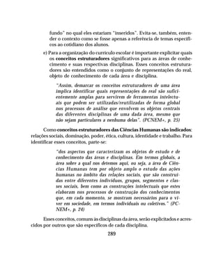289
fundo” no qual eles estariam “inseridos”. Evita-se, também, enten-
der o contexto como se fosse apenas a referência de temas específi-
cos ao cotidiano dos alunos.
e) Para a organização do currículo escolar é importante explicitar quais
os conceitos estruturadores significativos para as áreas de conhe-
cimento e suas respectivas disciplinas. Esses conceitos estrutura-
dores são entendidos como o conjunto de representações do real,
objeto de conhecimento de cada área e disciplina.
“Assim, demarcar os conceitos estruturadores de uma área
implica identificar quais representações do real são sufici-
entemente amplas para servirem de ferramentas intelectu-
ais que podem ser utilizadas/reutilizadas de forma global
nos processos de análise que envolvem os objetos centrais
das diferentes disciplinas de uma dada área, mesmo que
não sejam particulares a nenhuma delas”. (PCNEM+, p. 25)
Como conceitos estruturadores das Ciências Humanas são indicados:
relações sociais, dominação, poder, ética, cultura, identidade e trabalho. Para
identificar esses conceitos, parte-se:
“dos aspectos que caracterizam os objetos de estudo e de
conhecimento das áreas e disciplinas. Em termos globais, a
área sobre a qual nos detemos aqui, ou seja, a área de Ciên-
cias Humanas tem por objeto amplo o estudo das ações
humanas no âmbito das relações sociais, que são construí-
das entre diferentes indivíduos, grupos, segmentos e clas-
ses sociais, bem como as construções intelectuais que estes
elaboram nos processos de construção dos conhecimentos
que, em cada momento, se mostram necessários para o vi-
ver em sociedade, em termos individuais ou coletivos.” (PC-
NEM+, p. 24)
Esses conceitos, comuns às disciplinas da área, serão explicitados e acres-
cidos por outros que são específicos de cada disciplina.
 