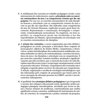 290
f) A mobilização dos conceitos no trabalho pedagógico escolar, como
instrumentos de conhecimento, supõe a articulação entre os concei-
tos estruturadores da área e as competências centrais que lhe são
próprias. Por sua vez, os conceitos estruturadores de cada discipli-
na buscam a articulação com as competências centrais da área e
com as que lhe são específicas. São indicadas como competências
da área de Ciências Humanas, explicadas na parte geral desse do-
cumento: Representação e comunicação, Investigação e compre-
ensão, Contextualização sociocultural. Na seqüência, em item es-
pecífico, as competências gerais são focalizadas à luz das
especificidades da História, operacionalizadas em articulação com
os conceitos estruturadores da disciplina.
g) A seleção dos conteúdos, a serem organizados para fins didático-
pedagógicos na escola, pressupõe a articulação deste conjunto de
preocupações: objetivos do Ensino Médio, competências a desen-
volver, caráter interdisciplinar dos conhecimentos mobilizados, sen-
tidos atribuídos no esforço da contextualização, conceitos estrutura-
dores da área e da disciplina e articulação com as competências. É
por meio dos conteúdos, tratados científica, atualizada e significati-
vamente para fins escolares, que o currículo da escola e de cada dis-
ciplina específica toma corpo e ocupa lugar estrategicamente central
no processo educativo. Portanto, a importância dos conteúdos não é
relegada a segundo plano em favor da educação por competências.
A seleção, organização e escolha de estratégias metodológicas é que
são informadas pelo conjunto de proposições que fazem parte da
nova concepção de educação presente na LDBEN, nas leis e nos do-
cumentos subseqüentes.
h) A qualidade das estratégias didático-pedagógicas é que irá garantir
o sucesso dos enfoques educacionais acima apontados: prática pe-
dagógica planejada, interdisciplinar, atividades que levem os alu-
nos a buscar soluções de problemas, contextualização que confira
significado a temas e assuntos, mobilização de instrumentos de aná-
lise, de conceitos, de competências e prática constante da pesquisa,
 