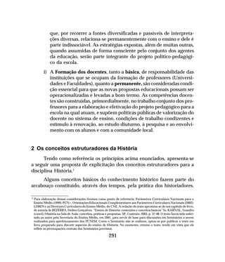 291
que, por recorrer a fontes diversificadas e passíveis de interpreta-
ções diversas, relaciona-se permanentemente com o ensino e dele é
parte indissociável. As estratégias expostas, além de muitas outras,
quando assumidas de forma consciente pelo conjunto dos agentes
da educação, serão parte integrante do projeto político-pedagógi-
co da escola.
i) A Formação dos docentes, tanto a básica, de responsabilidade das
instituições que se ocupam da formação de professores (Universi-
dades e Faculdades), quanto a permanente, são consideradas condi-
ção essencial para que as novas propostas educacionais possam ser
operacionalizadas e levadas a bom termo. As competências docen-
tes são construídas, primordialmente, no trabalho conjunto dos pro-
fessores para a elaboração e efetivação do projeto pedagógico para a
escola na qual atuam, e supõem políticas públicas de valorização do
docente no sistema de ensino, condições de trabalho condizentes e
estímulo à renovação, ao estudo diuturno, à pesquisa e ao envolvi-
mento com os alunos e com a comunidade local.
2 Os conceitos estruturadores da História
Tendo como referência os princípios acima enunciados, apresenta-se
a seguir uma proposta de explicitação dos conceitos estruturadores para a
disciplina História.1
Alguns conceitos básicos do conhecimento histórico fazem parte do
arcabouço constituído, através dos tempos, pela prática dos historiadores.
1 Para elaboração dessas considerações tivemos como ponto de referência: Parâmetros Curriculares Nacionais para o
Ensino Médio (1999); PCN+, Orientações Educacionais Complementares aos Parâmetros Curriculares Nacionais (2002);
LDBEN e as Diretrizes Curriculares do Ensino Médio, do CNE. A redação do texto aproxima-se de um capítulo de livro,
de autoria de BEZERRA, Holien Gonçalves. “Ensino de História: conteúdos e conceitos básicos” In: KARNAL, Leandro
(coord.) História na Sala de Aula: conceitos, práticas e propostas. SP, Contexto, 2003, p. 37-48. O texto havia sido solici-
tado ao autor pela Secretaria do Ensino Médio, em 2001, para servir de base para discussões em Seminários a serem
realizados para aperfeiçoamento dos PCNEM. Como o Seminário não se realizou, optou-se por publicar o texto em
livro preparado para discutir aspectos do ensino de História. No momento, retomo o texto, tendo em vista que ele
reflete as preocupações centrais dos Seminários previstos.
 