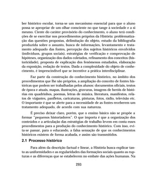 293
ber histórico escolar, torna-se um mecanismo essencial para que o aluno
possa se apropriar de um olhar consciente no que tange à sociedade e a si
mesmo. Ciente do caráter provisório do conhecimento, o aluno terá condi-
ções de se exercitar nos procedimentos próprios da História: problematiza-
ção das questões propostas, delimitação do objeto, estudo da bibliografia
produzida sobre o assunto, busca de informações, levantamento e trata-
mento adequado das fontes, percepção dos sujeitos históricos envolvidos
(indivíduos, grupos sociais), estratégias de verificação e comprovação de
hipóteses, organização dos dados coletados, refinamento dos conceitos (his-
toricidade), proposta de explicação dos fenômenos estudados, elaboração
da exposição, redação de textos. Dada a complexidade do objeto de conhe-
cimento, é imprescindível que se incentive a prática interdisciplinar.
Faz parte da construção do conhecimento histórico, no âmbito dos
procedimentos que lhe são próprios, a ampliação do conceito de fontes his-
tóricas que podem ser trabalhadas pelos alunos: documentos oficiais, textos
de época e atuais, mapas, ilustrações, gravuras, imagens de heróis de histó-
rias em quadrinhos, poemas, letras de música, literatura, manifestos, rela-
tos de viajantes, panfletos, caricaturas, pinturas, fotos, rádio, televisão etc.
O importante é que se alerte para a necessidade de as fontes receberem um
tratamento adequado, de acordo com sua natureza.
É preciso deixar claro, porém, que o ensino básico não se propõe a
formar “pequenos historiadores”. O que importa é que a organização dos
conteúdos e a articulação das estratégias de trabalho levem em conta esses
procedimentos para a produção do conhecimento histórico. Com isso, evi-
ta-se passar, para o educando, a falsa sensação de que os conhecimentos
históricos existem de forma acabada, e assim são transmitidos.
2.1 Processo histórico
Para além da descrição factual e linear, a História busca explicar tan-
to as uniformidades e as regularidades das formações sociais quanto as rup-
turas e as diferenças que se estabelecem no embate das ações humanas. Na
 
