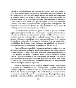 294
verdade, o passado humano não é agregação de ações separadas, mas con-
junto de comportamentos intimamente interligados que têm uma razão de
ser, ainda que, no mais das vezes, imperceptível aos nossos olhos. O proces-
so histórico constitui-se dessas práticas, ordenadas e estruturadas de ma-
neiras racionais. São os problemas colocados constantemente na indetermi-
nação do social que fazem com que os homens optem pelos caminhos
possíveis e desenhem os acontecimentos que passam a ser registrados. Os
registros ou as evidências da luta dos agentes históricos são o ponto de
partida para entendermos os processos históricos.
Deve-se ressaltar, igualmente, que o conceito de processo histórico
supõe enunciação resultante de uma construção cognitiva dos estudiosos.
No entanto, embora os processos não tenham existido exatamente como
descritos, eles têm sedimentação na realidade social. Pode-se dizer que o
status ontológico do passado garante a compreensibilidade do processo. A
dimensão de elaboração, de construção cognitiva, leva-nos a entender a
possibilidade das diversas interpretações do passado histórico, dependen-
tes de posicionamentos teóricos e metodológicos diferenciados.
Assim, a História, concebida como processo, intenta aprimorar o exer-
cício da problematização da vida social, como ponto de partida para a inves-
tigação produtiva e criativa, buscando: identificar relações sociais de grupos
locais, regionais, nacionais e de outros povos; perceber diferenças e seme-
lhanças, conflitos/contradições e solidariedades, igualdades e desigualda-
des existentes nas sociedades; comparar problemáticas atuais e de outros
momentos, posicionar-se de forma analítica e crítica frente ao presente e bus-
car as relações possíveis com o passado.
Neste quadro conceitual de processo, dimensiona-se a compreensão
do conceito de “fato histórico”, de “acontecimento”, que tem importância
fundante, enquanto ponto referencial das relações sociais, no cotidiano da
História. No entanto, o sentido pleno dos acontecimentos, em sua dimensão
micro, resolve-se quando remetido aos processos que lhes emprestam as pos-
sibilidades explicativas. Enfim, o fato histórico toma sentido se considerado
 