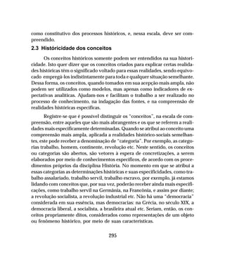 295
como constitutivo dos processos históricos, e, nessa escala, deve ser com-
preendido.
2.3 Históricidade dos conceitos
Os conceitos históricos somente podem ser entendidos na sua histori-
cidade. Isto quer dizer que os conceitos criados para explicar certas realida-
des históricas têm o significado voltado para essas realidades, sendo equivo-
cado empregá-los indistintamente para toda e qualquer situação semelhante.
Dessa forma, os conceitos, quando tomados em sua acepção mais ampla, não
podem ser utilizados como modelos, mas apenas como indicadores de ex-
pectativas analíticas. Ajudam-nos e facilitam o trabalho a ser realizado no
processo de conhecimento, na indagação das fontes, e na compreensão de
realidades históricas específicas.
Registre-se que é possível distinguir os “conceitos”, na escala de com-
preensão, entre aqueles que são mais abrangentes e os que se referem a reali-
dades mais especificamente determinadas. Quando se atribui ao conceito uma
compreensão mais ampla, aplicada a realidades histórico-sociais semelhan-
tes, este pode receber a denominação de “categoria”. Por exemplo, as catego-
rias trabalho, homem, continente, revolução etc. Neste sentido, os conceitos
ou categorias são abertos, são vetores à espera de concretizações, a serem
elaborados por meio de conhecimentos específicos, de acordo com os proce-
dimentos próprios da disciplina História. No momento em que se atribui a
essas categorias as determinações históricas e suas especificidades, como tra-
balho assalariado, trabalho servil, trabalho escravo, por exemplo, já estamos
lidando com conceitos que, por sua vez, poderão receber ainda mais especifi-
cações, como trabalho servil na Germânia, na Francônia, e assim por diante;
a revolução socialista, a revolução industrial etc. Não há uma “democracia”
considerada em sua essência, mas democracias: na Grécia, no século XIX, a
democracia liberal, a socialista, a brasileira atual etc. Seriam, então, os con-
ceitos propriamente ditos, considerados como representações de um objeto
ou fenômeno histórico, por meio de suas características.
 