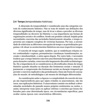 296
2.4 Tempo (temporalidades históricas)
A dimensão da temporalidade é considerada uma das categorias cen-
trais do conhecimento histórico. Não se trata de insistir nas definições dos
diversos significados de tempo, mas de levar o aluno a perceber as diversas
temporalidades no decorrer da História e a sua importância nas formas de
organizações sociais e de conflitos. Sendo um produto cultural, forjado pelas
necessidades concretas das sociedades historicamente situadas, o tempo re-
presenta um conjunto complexo de vivências humanas. Por isso, a necessi-
dade de relativizar as diferentes concepções de tempo e as periodizações pro-
postas e de situar os acontecimentos históricos nos seus respectivos tempos.
O conceito de tempo supõe, também, que se estabeleçam relações en-
tre: continuidade e ruptura, permanências e mudanças/transformações, su-
cessão e simultaneidade, o antes-agora-depois. Por outro lado, é necessário
lembrar que o tempo histórico não tem uma dimensão homogênea, mas com-
porta durações variadas, como tem sido largamente discutido na historiogra-
fia. Eis a importância de se considerarem os diversificados ritmos do tempo
histórico quando situados na duração dos fenômenos sociais e naturais. É
justamente a compreensão dos fenômenos sociais na duração temporal que
permite o exercício explicativo das periodizações. Estas são frutos de concep-
ções de mundo, de metodologias e até mesmo de ideologias diferenciadas.
As considerações sobre a riqueza e a complexidade do conceito de tem-
po são imprescindíveis para que sejam evitados os anacronismos, não tão
raros, nas explicações históricas. O anacronismo consiste em atribuir a deter-
minadas sociedades do passado nossos próprios sentimentos ou razões, e,
assim, interpretar essas ações ou aplicar critérios e conceitos que foram ela-
borados para uma determinada época, em circunstâncias específicas, para
avaliar outras épocas com características diferentes.
 
