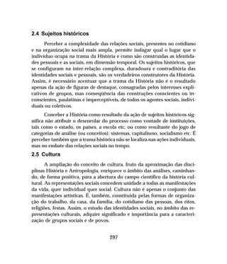 297
2.4 Sujeitos históricos
Perceber a complexidade das relações sociais, presentes no cotidiano
e na organização social mais ampla, permite indagar qual o lugar que o
indivíduo ocupa na trama da História e como são construídas as identida-
des pessoais e as sociais, em dimensão temporal. Os sujeitos históricos, que
se configuram na inter-relação complexa, duradoura e contraditória das
identidades sociais e pessoais, são os verdadeiros construtores da História.
Assim, é necessário acentuar que a trama da História não é o resultado
apenas da ação de figuras de destaque, consagradas pelos interesses expli-
cativos de grupos, mas conseqüência das construções conscientes ou in-
conscientes, paulatinas e imperceptíveis, de todos os agentes sociais, indivi-
duais ou coletivos.
Conceber a História como resultado da ação de sujeitos históricos sig-
nifica não atribuir o desenrolar do processo como vontade de instituições,
tais como o estado, os países, a escola etc, ou como resultante do jogo de
categorias de análise (ou conceitos): sistemas, capitalismo, socialismo etc. É
perceber também que a trama histórica não se localiza nas ações individuais,
mas no embate das relações sociais no tempo.
2.5 Cultura
A ampliação do conceito de cultura, fruto da aproximação das disci-
plinas História e Antropologia, enriquece o âmbito das análises, caminhan-
do, de forma positiva, para a abertura do campo científico da história cul-
tural. As representações sociais concedem unidade a todas as manifestações
da vida, quer individual quer social. Cultura não é apenas o conjunto das
manifestações artísticas. É, também, constituída pelas formas de organiza-
ção do trabalho, da casa, da família, do cotidiano das pessoas, dos ritos,
religiões, festas. Assim, o estudo das identidades sociais, no âmbito das re-
presentações culturais, adquire significado e importância para a caracteri-
zação de grupos sociais e de povos.
 