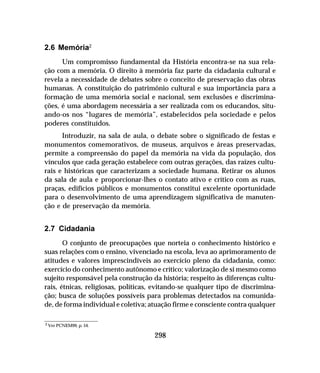 298
2.6 Memória2
Um compromisso fundamental da História encontra-se na sua rela-
ção com a memória. O direito à memória faz parte da cidadania cultural e
revela a necessidade de debates sobre o conceito de preservação das obras
humanas. A constituição do patrimônio cultural e sua importância para a
formação de uma memória social e nacional, sem exclusões e discrimina-
ções, é uma abordagem necessária a ser realizada com os educandos, situ-
ando-os nos “lugares de memória”, estabelecidos pela sociedade e pelos
poderes constituídos.
Introduzir, na sala de aula, o debate sobre o significado de festas e
monumentos comemorativos, de museus, arquivos e áreas preservadas,
permite a compreensão do papel da memória na vida da população, dos
vínculos que cada geração estabelece com outras gerações, das raízes cultu-
rais e históricas que caracterizam a sociedade humana. Retirar os alunos
da sala de aula e proporcionar-lhes o contato ativo e crítico com as ruas,
praças, edifícios públicos e monumentos constitui excelente oportunidade
para o desenvolvimento de uma aprendizagem significativa de manuten-
ção e de preservação da memória.
2.7 Cidadania
O conjunto de preocupações que norteia o conhecimento histórico e
suas relações com o ensino, vivenciado na escola, leva ao aprimoramento de
atitudes e valores imprescindíveis ao exercício pleno da cidadania, como:
exercício do conhecimento autônomo e crítico; valorização de si mesmo como
sujeito responsável pela construção da história; respeito às diferenças cultu-
rais, étnicas, religiosas, políticas, evitando-se qualquer tipo de discrimina-
ção; busca de soluções possíveis para problemas detectados na comunida-
de, de forma individual e coletiva; atuação firme e consciente contra qualquer
2 Ver PCNEM99, p. 54.
 