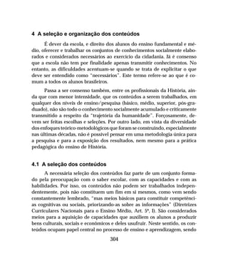 304
4 A seleção e organização dos conteúdos
É dever da escola, e direito dos alunos do ensino fundamental e mé-
dio, oferecer e trabalhar os conjuntos de conhecimentos socialmente elabo-
rados e considerados necessários ao exercício da cidadania. Já é consenso
que a escola não tem por finalidade apenas transmitir conhecimentos. No
entanto, as dificuldades acentuam-se quando se trata de explicitar o que
deve ser entendido como “necessários”. Este termo refere-se ao que é co-
mum a todos os alunos brasileiros.
Passa a ser consenso também, entre os profissionais da História, ain-
da que com menor intensidade, que os conteúdos a serem trabalhados, em
qualquer dos níveis de ensino/pesquisa (básico, médio, superior, pós-gra-
duado), não são todo o conhecimento socialmente acumulado e criticamente
transmitido a respeito da “trajetória da humanidade”. Forçosamente, de-
vem ser feitas escolhas e seleções. Por outro lado, em vista da diversidade
dos enfoques teórico-metodológicos que foram se construindo, especialmente
nas últimas décadas, não é possível pensar em uma metodologia única para
a pesquisa e para a exposição dos resultados, nem mesmo para a prática
pedagógica do ensino de História.
4.1 A seleção dos conteúdos
A necessária seleção dos conteúdos faz parte de um conjunto forma-
do pela preocupação com o saber escolar, com as capacidades e com as
habilidades. Por isso, os conteúdos não podem ser trabalhados indepen-
dentemente, pois não constituem um fim em si mesmos, como vem sendo
constantemente lembrado, “mas meios básicos para constituir competênci-
as cognitivas ou sociais, priorizando-as sobre as informações” (Diretrizes
Curriculares Nacionais para o Ensino Médio, Art. 5º, I). São considerados
meios para a aquisição de capacidades que auxiliem os alunos a produzir
bens culturais, sociais e econômicos e deles usufruir. Neste sentido, os con-
teúdos ocupam papel central no processo de ensino e aprendizagem, sendo
 