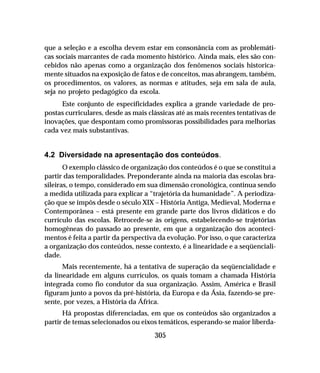 305
que a seleção e a escolha devem estar em consonância com as problemáti-
cas sociais marcantes de cada momento histórico. Ainda mais, eles são con-
cebidos não apenas como a organização dos fenômenos sociais historica-
mente situados na exposição de fatos e de conceitos, mas abrangem, também,
os procedimentos, os valores, as normas e atitudes, seja em sala de aula,
seja no projeto pedagógico da escola.
Este conjunto de especificidades explica a grande variedade de pro-
postas curriculares, desde as mais clássicas até as mais recentes tentativas de
inovações, que despontam como promissoras possibilidades para melhorias
cada vez mais substantivas.
4.2 Diversidade na apresentação dos conteúdos.
O exemplo clássico de organização dos conteúdos é o que se constitui a
partir das temporalidades. Preponderante ainda na maioria das escolas bra-
sileiras, o tempo, considerado em sua dimensão cronológica, continua sendo
a medida utilizada para explicar a “trajetória da humanidade”. A periodiza-
ção que se impôs desde o século XIX – História Antiga, Medieval, Moderna e
Contemporânea – está presente em grande parte dos livros didáticos e do
currículo das escolas. Retrocede-se às origens, estabelecendo-se trajetórias
homogêneas do passado ao presente, em que a organização dos aconteci-
mentos é feita a partir da perspectiva da evolução. Por isso, o que caracteriza
a organização dos conteúdos, nesse contexto, é a linearidade e a seqüenciali-
dade.
Mais recentemente, há a tentativa de superação da seqüencialidade e
da linearidade em alguns currículos, os quais tomam a chamada História
integrada como fio condutor da sua organização. Assim, América e Brasil
figuram junto a povos da pré-história, da Europa e da Ásia, fazendo-se pre-
sente, por vezes, a História da África.
Há propostas diferenciadas, em que os conteúdos são organizados a
partir de temas selecionados ou eixos temáticos, esperando-se maior liberda-
 