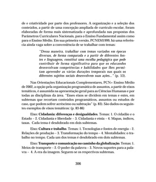 306
de e criatividade por parte dos professores. A organização e a seleção dos
conteúdos, a partir de uma concepção ampliada de currículo escolar, foram
elaboradas de forma mais sistematizada e aprofundada nas propostas dos
Parâmetros Curriculares Nacionais, para o Ensino Fundamental assim como
para o Ensino Médio. Em sua primeira versão, PCNEM1999, há uma referên-
cia ainda vaga sobre a conveniência de se trabalhar com temas:
“Dessa maneira, trabalhar com temas variados em épocas
diversas, de forma comparada e a partir de diferentes fon-
tes e linguagens, constitui uma escolha pedagógica que pode
contribuir de forma significativa para que os educandos
desenvolvam competências e habilidades que lhes permi-
tam apreender as várias durações temporais nas quais os
diferentes sujeitos sociais desenvolvem suas ações...” (p. 53).
Nas Orientações Educacionais Complementares, PCN+ Ensino Médio
de 2002, a opção pela organização programática de assuntos, a partir de eixos
temáticos, é assumida na apresentação geral para as Ciências Humanas e por
todas as disciplinas da área. “Esses eixos se dividem em temas e estes, em
subtemas que recortam conteúdos programáticos, assuntos ou estudos de
caso, que podem sofrer acréscimo ou subtração” (p. 83). São dados os seguin-
tes exemplos de eixos temáticos: (p. 83-86)
Eixo: Cidadania: diferenças e desigualdades. Temas: 1. O cidadão e o
Estado – 2. Cidadania e liberdade – 3. Cidadania e etnia – 4. Mapas, índices,
taxas. Cada tema é desdobrado em dois subtemas.
Eixo: Cultura e trabalho. Temas: 1. Tecnologias e fontes de energia – 2.
Relações de produção – 3. Transformação do tempo – 4. Mentalidades: o tra-
balho no tempo. Cada um dos temas é desdobrado em dois subtemas.
Eixo: Transporte e comunicação no caminho da globalização. Temas: 1.
Meios de transporte – 2. O poder da palavra – 3. Novos suportes para a pala-
vra – 4. A era da imagem. Seguem-se os respectivos subtemas.
 