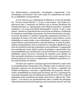 280
nar – Representação e comunicação – Investigação e compreensão – Con-
textualização sociocultural. Para cada campo de competências são descri-
tas as habilidades correspondentes.
O item referente aos Conhecimentos de História (p. 41-55) está dividido
em: “Por que ensinar História” e “O que e como ensinar”. São tecidas con-
siderações sobre a integração da História com as demais disciplinas das
Ciências Humanas, as “aproximações entre História ensinada e a produção
acadêmica” e os avanços do debate historiográfico. No item “O que e como
ensinar” aborda-se a importância dos novos temas em História, a redefinição
do tratamento metodológico da pesquisa, das fontes documentais, dos agen-
tes sociais. Reconhece-se, também, o papel das competências de leitura e in-
terpretação de fontes e de textos, além de enfatizar noções básicas a serem
trabalhadas no ensino médio, como a identidade, a cidadania, a memória, o
tempo histórico, priorizando ritmos e duração históricos. A partir de proble-
máticas contemporâneas, pode-se selecionar os conteúdos significativos por
meio da escolha de temas que respondam a esses problemas. A organização
dos conteúdos por temas, aliada à prática da pesquisa, é apresentada como
uma possibilidade que contribui para o desenvolvimento de competências e
habilidades, aptas a favorecer a formação do estudante como cidadão. Ao
final, um quadro demonstra a correspondência entre os três campos de com-
petências gerais da área com as competências e habilidades específicas a se-
rem desenvolvidas em História.
Os textos que expõem a concepção geral dos Parâmetros, assim como
os encaminhamentos relacionados com a História, estão em sintonia com os
princípios expressos nos documentos legais. No entanto, a exposição não
enfatiza devidamente a inovação e especificidade das propostas, obscure-
cendo a possibilidade de compreensão do alcance que teve o movimento de
renovação estampado tanto na LDB quanto nas Diretrizes do CNE. A falta de
explicitação mais contundente não atinge, desta forma, o objetivo dos “Parâ-
metros”, o de oferecer um aprofundamento sobre o sentido dos princípios
elaborados pelos instrumentos legais que, pela sua própria natureza, são mais
 