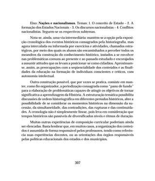 307
Eixo: Nações e nacionalismos. Temas: 1. O conceito de Estado – 2. A
formação dos Estados Nacionais – 3. Os discursos nacionalistas – 4. Conflitos
nacionalistas. Seguem-se os respectivos subtemas.
Nota-se, ainda, uma via intermediária: mantém-se a opção pela exposi-
ção cronológica dos eventos históricos consagrados pela historiografia, mas
agora intercalada ou informada por exercícios e atividades, chamados estra-
tégicos, por meio dos quais os alunos são encaminhados a perceber todos os
meandros da construção do conhecimento histórico, instados a se envolver
nas problemáticas comuns ao presente e ao passado estudado e encorajados
a assumir atitudes que os levam a posicionar-se como cidadãos. Aproximam-
se, assim, as preocupações com a seqüencialidade dos conteúdos e as finali-
dades da educação na formação de indivíduos conscientes e críticos, com
autonomia intelectual.
Outra construção possível, que por vezes se pratica, consiste em man-
ter, como fio organizador, a periodização consagrada como “pano de fundo”
para a elaboração de problemáticas capazes de atingir os objetivos de tornar
significativa a aprendizagem da História. A estruturação temática possibilita
discussões de ordem historiográfica em diferentes períodos históricos, abre a
possibilidade de se considerar os momentos históricos na dimensão da su-
cessão, da simultaneidade, das contradições, das rupturas e das continuida-
des. A cronologia não é simplesmente linear, pois leva em consideração que
tempos históricos são passíveis de diversificados níveis e ritmos de duração.
Muitas outras experiências de composição curricular poderiam ainda
ser elencadas. Basta lembrar que, em muitos casos, a organização dos conteú-
dos é assumida de forma responsável pelos professores, tendo como referên-
cia suas experiências docentes, ou as orientações dos órgãos responsáveis
pelas políticas educacionais dos estados e dos municípios.
 