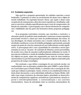 308
4.3 Cuidados especiais
Seja qual for a proposta apresentada, há cuidados especiais a serem
lembrados. O primeiro se refere ao envolvimento do aluno com o objeto de
estudo trabalhado. Na exposição factual e linear, que supõe o aluno como
receptáculo de ensinamentos, além dos textos expositivos e detalhados, utili-
zam-se exercícios voltados especificamente para o teste de compreensão e de
fixação de conteúdos. A preocupação com o desenvolvimento de competên-
cias e habilidades não faz parte dos horizontes destas propostas pedagógi-
cas.
Já as propostas curriculares correntes, que concebem o currículo e a
educação a partir de padrões mais atualizados, constroem a trama expositiva
procurando envolver o aluno por meio da problematização dos temas, de
sua abordagem, da relação necessária com o mundo cultural do aluno. As
atividades constituem o cerne do trabalho pedagógico apresentado, pensado
sempre do ponto de vista da construção de um conhecimento escolar signifi-
cativo. A preocupação não é com a quantidade de conteúdos a serem apre-
sentados ou com as “lacunas” de conteúdo de História a serem preenchidas,
de acordo com a lista de assuntos tradicionalmente utilizados na escola. O
que está em evidência é o modo de trabalhar historicamente os temas/assun-
tos/objetos em pauta, sejam eles organizados por meio de eixos temáticos
estruturadores ou por hierarquização de assuntos ou objetos construídos pela
perspectiva do tempo cronológico.
Em conclusão, o que define a montagem de um currículo escolar, em
conformidade com os princípios estabelecidos pela LDBEN e pelas Diretri-
zes Curriculares para o Ensino Médio, é a sintonia com a concepção de edu-
cação que embasa os princípios. Assim, retorna-se às considerações feitas no
início deste documento: a nova identidade atribuída ao Ensino Médio, defi-
nido como etapa conclusiva da educação básica; prioridade ao desenvolvi-
mento de competências cognitivas, socioafetivas e psicomotoras; atenção es-
pecial à interdisciplinaridade, à contextualização e aos conceitos
estruturadores; busca da articulação entre os conceitos estruturadores da
 