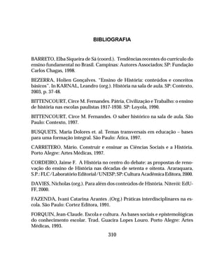 310
BIBLIOGRAFIA
BARRETO, Elba Siqueira de Sá (coord.). Tendências recentes do currículo do
ensino fundamental no Brasil. Campinas: Autores Associados; SP: Fundação
Carlos Chagas, 1998.
BEZERRA, Holien Gonçalves. “Ensino de História: conteúdos e conceitos
básicos”. In KARNAL, Leandro (org.). História na sala de aula. SP: Contexto,
2003, p. 37-48.
BITTENCOURT, Circe M. Fernandes. Pátria, Civilização e Trabalho: o ensino
de história nas escolas paulistas 1917-1930. SP: Loyola, 1990.
BITTENCOURT, Circe M. Fernandes. O saber histórico na sala de aula. São
Paulo: Contexto, 1997.
BUSQUETS, Maria Dolores et. al. Temas transversais em educação – bases
para uma formação integral. São Paulo: Ática, 1997.
CARRETERO, Mário. Construir e ensinar as Ciências Sociais e a História.
Porto Alegre: Artes Médicas, 1997.
CORDEIRO, Jaime F. A História no centro do debate: as propostas de reno-
vação do ensino de História nas décadas de setenta e oitenta. Araraquara,
S.P.: FLC/Laboratório Editorial/UNESP; SP: Cultura Acadêmica Editora, 2000.
DAVIES, Nicholas (org.). Para além dos conteúdos de História. Niterói: EdU-
FF, 2000.
FAZENDA, Ivani Catarina Arantes .(Org.) Práticas interdisciplinares na es-
cola. São Paulo: Cortez Editora, 1991.
FORQUIN, Jean-Claude. Escola e cultura. As bases sociais e epistemológicas
do conhecimento escolar. Trad. Guacira Lopes Louro. Porto Alegre: Artes
Médicas, 1993.
 