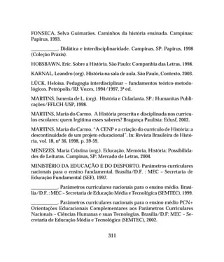 311
FONSECA, Selva Guimarães. Caminhos da história ensinada. Campinas:
Papirus, 1993.
___________. Didática e interdisciplinaridade. Campinas, SP: Papirus, 1998
(Coleção Práxis).
HOBSBAWN, Eric. Sobre a História. São Paulo: Companhia das Letras, 1998.
KARNAL, Leandro (org). História na sala de aula. São Paulo, Contexto, 2003.
LÜCK, Heloísa. Pedagogia interdisciplinar – fundamentos teórico-metodo-
lógicos. Petrópolis/RJ: Vozes, 1994/1997, 3ª ed.
MARTINS, Ismenia de L. (org). História e Cidadania. SP.: Humanitas Publi-
cações/FFLCH-USP, 1998.
MARTINS, Maria do Carmo. A História prescrita e disciplinada nos currícu-
los escolares: quem legitima esses saberes? Bragança Paulista: Edusf, 2002.
MARTINS, Maria do Carmo. “A CENP e a criação do currículo de História: a
descontinuidade de um projeto educacional”. In: Revista Brasileira de Histó-
ria, vol. 18, nº 36, 1998, p. 39-59.
MENEZES, Maria Cristina (org.). Educação, Memória, História: Possibilida-
des de Leituras. Campinas, SP: Mercado de Letras, 2004.
MINISTÉRIO DA EDUCAÇÃO E DO DESPORTO. Parâmetros curriculares
nacionais para o ensino fundamental. Brasília/D.F. : MEC – Secretaria de
Educação Fundamental (SEF), 1997.
___________. Parâmetros curriculares nacionais para o ensino médio. Brasí-
lia/D.F. : MEC – Secretaria de Educação Média e Tecnológica (SEMTEC), 1999.
___________. Parâmetros curriculares nacionais para o ensino médio PCN+
Orientações Educacionais Complementares aos Parâmetros Curriculares
Nacionais – Ciências Humanas e suas Tecnologias. Brasília/D.F: MEC – Se-
cretaria de Educação Média e Tecnológica (SEMTEC), 2002.
 