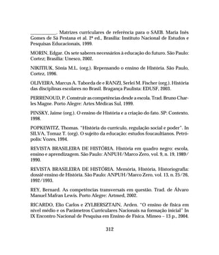 312
___________. Matrizes curriculares de referência para o SAEB. Maria Inês
Gomes de Sá Pestana et al. 2ª ed., Brasília: Instituto Nacional de Estudos e
Pesquisas Educacionais, 1999.
MORIN, Edgar. Os sete saberes necessários à educação do futuro. São Paulo:
Cortez; Brasília: Unesco, 2002.
NIKITIUK, Sônia M.L. (org.). Repensando o ensino de História. São Paulo,
Cortez, 1996.
OLIVEIRA, Marcus A. Taborda de e RANZI, Serlei M. Fischer (org.). História
das disciplinas escolares no Brasil. Bragança Paulista: EDUSF, 2003.
PERRENOUD, P. Construir as competências desde a escola. Trad. Bruno Char-
les Magne. Porto Alegre: Artes Médicas Sul, 1999.
PINSKY, Jaime (org.). O ensino de História e a criação do fato. SP: Contexto,
1998.
POPKEWITZ, Thomas. “História do currículo, regulação social e poder”. In
SILVA, Tomaz T. (org). O sujeito da educação: estudos foucaultianos. Petró-
polis: Vozes, 1994.
REVISTA BRASILEIRA DE HISTÓRIA. História em quadro negro: escola,
ensino e aprendizagem. São Paulo: ANPUH/Marco Zero, vol. 9, n. 19, 1989/
1990.
REVISTA BRASILEIRA DE HISTÓRIA. Memória, História, Historiografia:
dossiê ensino de História. São Paulo: ANPUH/Marco Zero, vol. 13, n. 25/26,
1992/1993.
REY, Bernard. As competências transversais em questão. Trad. de Álvaro
Manuel Mafran Lewis. Porto Alegre: Artmed, 2002.
RICARDO, Elio Carlos e ZYLBERSZTAJN, Arden. “O ensino de física em
nível médio e os Parâmetros Curriculares Nacionais na formação inicial” In
IX Encontro Nacional de Pesquisa em Ensino de Física. Mimeo – 13 p., 2004.
 