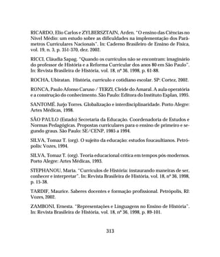 313
RICARDO, Elio Carlos e ZYLBERSZTAJN, Arden. “O ensino das Ciências no
Nível Médio: um estudo sobre as dificuldades na implementação dos Parâ-
metros Curriculares Nacionais”. In: Caderno Brasileiro de Ensino de Física,
vol. 19, n. 3, p. 351-370, dez. 2002.
RICCI, Cláudia Sapag. “Quando os currículos não se encontram: imaginário
do professor de História e a Reforma Curricular dos anos 80 em São Paulo”.
In: Revista Brasileira de História, vol. 18, nº 36, 1998, p. 61-88.
ROCHA, Ubiratan. História, currículo e cotidiano escolar. SP: Cortez, 2002.
RONCA, Paulo Afonso Caruso / TERZI, Cleide do Amaral. A aula operatória
e a construção do conhecimento. São Paulo: Editora do Instituto Esplan, 1995.
SANTOMÉ. Jurjo Torres. Globalização e interdisciplinaridade. Porto Alegre:
Artes Médicas, 1998.
SÃO PAULO (Estado) Secretaria da Educação. Coordenadoria de Estudos e
Normas Pedagógicas. Propostas curriculares para o ensino de primeiro e se-
gundo graus. São Paulo: SE/CENP, 1985 a 1994.
SILVA, Tomaz T. (org). O sujeito da educação: estudos foucaultianos. Petró-
polis: Vozes, 1994.
SILVA, Tomaz T. (org). Teoria educacional crítica em tempos pós-modernos.
Porto Alegre: Artes Médicas, 1993.
STEPHANOU, Maria. “Currículos de História: instaurando maneiras de ser,
conhecer e interpretar”. In: Revista Brasileira de História, vol. 18, nº 36, 1998,
p. 15-38.
TARDIF, Maurice. Saberes docentes e formação profissional. Petrópolis, RJ:
Vozes, 2002.
ZAMBONI, Ernesta. “Representações e Linguagens no Ensino de História”.
In: Revista Brasileira de História, vol. 18, nº 36, 1998, p. 89-101.
 