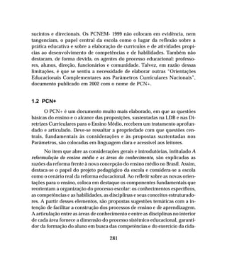 281
sucintos e direcionais. Os PCNEM- 1999 não colocam em evidência, nem
tangenciam, o papel central da escola como o lugar da reflexão sobre a
prática educativa e sobre a elaboração de currículos e de atividades propí-
cias ao desenvolvimento de competências e de habilidades. Também não
destacam, de forma devida, os agentes do processo educacional: professo-
res, alunos, direção, funcionários e comunidade. Talvez, em razão dessas
limitações, é que se sentiu a necessidade de elaborar outras “Orientações
Educacionais Complementares aos Parâmetros Curriculares Nacionais”,
documento publicado em 2002 com o nome de PCN+.
1.2 PCN+
O PCN+ é um documento muito mais elaborado, em que as questões
básicas do ensino e o alcance das proposições, sustentadas na LDB e nas Di-
retrizes Curriculares para o Ensino Médio, recebem um tratamento aprofun-
dado e articulado. Deve-se ressaltar a propriedade com que questões cen-
trais, fundamentais às considerações e às propostas sustentadas nos
Parâmetros, são colocadas em linguagem clara e acessível aos leitores.
No item que abre as considerações gerais e introdutórias, intitulado A
reformulação do ensino médio e as áreas do conhecimento, são explicadas as
razões da reforma frente à nova concepção do ensino médio no Brasil. Assim,
destaca-se o papel do projeto pedagógico da escola e considera-se a escola
como o cenário real da reforma educacional. Ao refletir sobre as novas orien-
tações para o ensino, coloca em destaque os componentes fundamentais que
reorientam a organização do processo escolar: os conhecimentos específicos,
as competências e as habilidades, as disciplinas e seus conceitos estruturado-
res. A partir desses elementos, são propostas sugestões temáticas com a in-
tenção de facilitar a construção dos processos de ensino e de aprendizagem.
A articulação entre as áreas de conhecimento e entre as disciplinas no interior
de cada área fornece a dimensão do processo sistêmico educacional, garanti-
dor da formação do aluno em busca das competências e do exercício da cida-
 