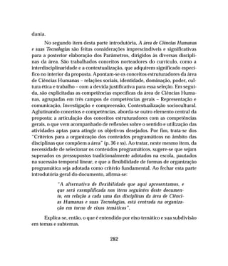 282
dania.
No segundo item desta parte introdutória, A área de Ciências Humanas
e suas Tecnologias são feitas considerações imprescindíveis e significativas
para a posterior elaboração dos Parâmetros, dirigidos às diversas discipli-
nas da área. São trabalhados conceitos norteadores do currículo, como a
interdisciplinaridade e a contextualização, que adquirem significado especí-
fico no interior da proposta. Apontam-se os conceitos estruturadores da área
de Ciências Humanas – relações sociais, identidade, dominação, poder, cul-
tura ética e trabalho – com a devida justificativa para essa seleção. Em segui-
da, são explicitadas as competências específicas da área de Ciências Huma-
nas, agrupadas em três campos de competências gerais – Representação e
comunicação, Investigação e compreensão, Contextualização sociocultural.
Aglutinando conceitos e competências, aborda-se outro elemento central da
proposta: a articulação dos conceitos estruturadores com as competências
gerais, o que vem acompanhado de reflexões sobre o sentido e utilização das
atividades aptas para atingir os objetivos desejados. Por fim, trata-se dos
“Critérios para a organização dos conteúdos programáticos no âmbito das
disciplinas que compõem a área” (p. 36 e ss). Ao tratar, neste mesmo item, da
necessidade de selecionar os conteúdos programáticos, sugere-se que sejam
superados os pressupostos tradicionalmente adotados na escola, pautados
na sucessão temporal linear, e que a flexibilidade de formas de organização
programática seja adotada como critério fundamental. Ao fechar esta parte
introdutória geral do documento, afirma-se:
“A alternativa de flexibilidade que aqui apresentamos, e
que será exemplificada nos itens seguintes deste documen-
to, em relação a cada uma das disciplinas da área de Ciênci-
as Humanas e suas Tecnologias, está centrada na organiza-
ção em torno de eixos temáticos”.
Explica-se, então, o que é entendido por eixo temático e sua subdivisão
em temas e subtemas.
 