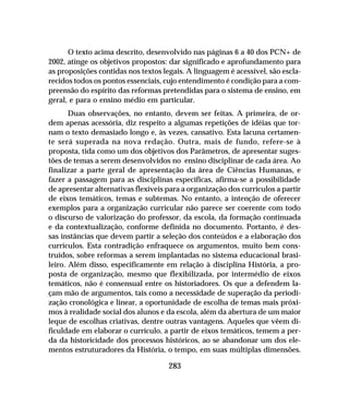 283
O texto acima descrito, desenvolvido nas páginas 6 a 40 dos PCN+ de
2002, atinge os objetivos propostos: dar significado e aprofundamento para
as proposições contidas nos textos legais. A linguagem é acessível, são escla-
recidos todos os pontos essenciais, cujo entendimento é condição para a com-
preensão do espírito das reformas pretendidas para o sistema de ensino, em
geral, e para o ensino médio em particular.
Duas observações, no entanto, devem ser feitas. A primeira, de or-
dem apenas acessória, diz respeito a algumas repetições de idéias que tor-
nam o texto demasiado longo e, às vezes, cansativo. Esta lacuna certamen-
te será superada na nova redação. Outra, mais de fundo, refere-se à
proposta, tida como um dos objetivos dos Parâmetros, de apresentar suges-
tões de temas a serem desenvolvidos no ensino disciplinar de cada área. Ao
finalizar a parte geral de apresentação da área de Ciências Humanas, e
fazer a passagem para as disciplinas específicas, afirma-se a possibilidade
de apresentar alternativas flexíveis para a organização dos currículos a partir
de eixos temáticos, temas e subtemas. No entanto, a intenção de oferecer
exemplos para a organização curricular não parece ser coerente com todo
o discurso de valorização do professor, da escola, da formação continuada
e da contextualização, conforme definida no documento. Portanto, é des-
sas instâncias que devem partir a seleção dos conteúdos e a elaboração dos
currículos. Esta contradição enfraquece os argumentos, muito bem cons-
truídos, sobre reformas a serem implantadas no sistema educacional brasi-
leiro. Além disso, especificamente em relação à disciplina História, a pro-
posta de organização, mesmo que flexibilizada, por intermédio de eixos
temáticos, não é consensual entre os historiadores. Os que a defendem la-
çam mão de argumentos, tais como a necessidade de superação da periodi-
zação cronológica e linear, a oportunidade de escolha de temas mais próxi-
mos à realidade social dos alunos e da escola, além da abertura de um maior
leque de escolhas criativas, dentre outras vantagens. Aqueles que vêem di-
ficuldade em elaborar o currículo, a partir de eixos temáticos, temem a per-
da da historicidade dos processos históricos, ao se abandonar um dos ele-
mentos estruturadores da História, o tempo, em suas múltiplas dimensões.
 