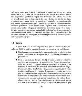 284
Afirmam, ainda, que é possível conseguir a concretização dos princípios
educacionais apontados nas reformas de ensino sem se recorrer unicamen-
te à organização por temas ou por eixos temáticos. Em vista da relutância
de grande parte dos professores da área de História em aceitar os eixos
temáticos como única forma de organizar o currículo, mesmo afirmando
que é uma “opção metodológica”, não acreditamos ser conveniente mantê-
la como “parâmetro”. Nem mesmo como sugestão, pois a tendência é, aos
menos desavisados, interpretar como forma impositiva, que pode se trans-
formar, inconscientemente, na superada fórmula dos “currículos mínimos”.
A insistência neste ponto pode desviar a atenção das questões basilares da
reforma, descritas, na parte geral, com muita propriedade, podendo provo-
car indesejada rejeição.
1.3 História
A parte destinada a oferecer parâmetros para a elaboração de currí-
culos de História contém algumas lacunas que merecem ser explicitadas:
t Não foram encontradas referências aos princípios gerais do ensino
médio, trabalhados na parte geral dos PCN+, nem explícita nem im-
plicitamente.
t Nota-se ausência de clareza e de objetividade no desenvolvimento
dos itens que compõem a estrutura do texto: Os conceitos estrutura-
dores da História, O significado das competências específicas da
História, A articulação dos conceitos estruturadores com as compe-
tências específicas da História, e Sugestões de organização de eixos
temáticos em História. A repetição de assuntos é notória, por exem-
plo, ao se atribuir espaço amplo às considerações sobre o tempo, em
detrimento da explicitação de outros conceitos considerados con-
sensualmente fundamentais para a organização da prática do co-
nhecimento em História. Não há clareza ao se apontar quais são os
conceitos estruturadores da disciplina, quais as competências que
 