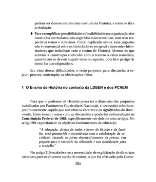 285
podem ser desenvolvidas com o estudo da História, e como se dá a
articulação.
t Para exemplificar possibilidades e flexibilidades na organização dos
conteúdos curriculares, são sugeridos eixos temáticos, com seus res-
pectivos temas e subtemas. Como explicado acima, essa sugestão
não é consensual entre os historiadores em geral e nem entre histo-
riadores que trabalham com o ensino de História. Mesmo os que
aceitam a construção curricular com o recurso a eixos temáticos,
questionam se devem sugerir estes ou aqueles, pois há o perigo de
torná-los paradigmáticos.
Em vista dessas dificuldades, o texto proposto para discussão, a se-
guir, procura contemplar as observações feitas.
1 O Ensino de História no contexto da LDBEN e dos PCNEM
Para que o professor de História possa ter a dimensão das propostas
trabalhadas nos Parâmetros Curriculares Nacionais, é necessário relembrar,
preliminarmente, aquilo que constitui os alicerces e os significados do docu-
mento. Estes tomam corpo com as discussões e posterior sedimentação na
Constituição Federal de 1988, especificamente em dois de seus artigos. No
artigo 205 explicitam-se os objetivos fundamentais da educação:
“A educação, direito de todos e dever do Estado e da famí-
lia, será promovida e incentivada com a colaboração da so-
ciedade, visando ao pleno desenvolvimento da pessoa, seu
preparo para o exercício da cidadania e sua qualificação para
o trabalho”
No artigo 210 estabelece-se a necessidade de explicitação de diretrizes
nacionais para os diversos níveis do ensino, o que foi efetivado pelo Conse-
 