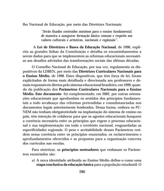 286
lho Nacional de Educação, por meio das Diretrizes Nacionais:
“Serão fixados conteúdos mínimos para o ensino fundamental,
de maneira a assegurar formação básica comum e respeito aos
valores culturais e artísticos, nacionais e regionais”.
A Lei de Diretrizes e Bases da Educação Nacional, de 1996, expli-
cita as grandes linhas da Constituição e detalha os encaminhamentos a
serem dados para que se implementem as reformas educacionais necessári-
as aos desafios advindos das transformações sociais das últimas décadas.
O Conselho Nacional de Educação, por sua vez, regulamenta os dis-
positivos da LDBEN, por meio das Diretrizes Curriculares Nacionais para
o Ensino Médio, de 1998. Estes dispositivos, que têm força de lei, foram
explicitados de forma mais detalhada e direcionada aos professores e de-
mais responsáveis diretos pelo sistema educacional brasileiro, em 1999, quan-
do da publicação dos Parâmetros Curriculares Nacionais para o Ensino
Médio. Este documento foi complementado, em 2002, por outras orienta-
ções educacionais que aprofundam os sentidos dos princípios fundamen-
tais a todo arcabouço das reformas pretendidas e consubstanciadas nos
documentos legais anteriormente lembrados. Dessa forma, embora os PC-
NEM não tenham obrigatoriedade na implantação do sistema de ensino no
país, têm intenção de colaborar para que os agentes educacionais busquem
a coerência necessária entre os princípios que regem o processo educacio-
nal e sua implementação em todo o território nacional, resguardadas as
especificidades regionais. O peso e aceitabilidade desses Parâmetros resi-
dem nessa coerência entre os princípios enunciados, os esclarecimentos e
aprofundamentos oferecidos e as propostas para a organização concreta
dos currículos nas escolas.
Para sintetizar, os princípios norteadores que embasam os Parâme-
tros enunciados são:
a) A nova identidade atribuída ao Ensino Médio define-o como uma
etapa conclusiva da educação básica para a população estudantil. O
 