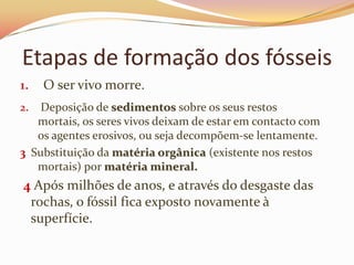 Esses seres têm de ser conservados dos agentes erosivos e assim é que se reúnem as condições para criar um fóssil.Etapas de formação dos fósseisO ser vivo morre.Deposição de sedimentos sobre os seus restos mortais, os seres vivos deixam de estar em contacto com os agentes erosivos, ou seja decompõem-se lentamente.3Substituição da matéria orgânica (existente nos restos mortais) por matéria mineral. 4Após milhões de anos, e através do desgaste das rochas, o fóssil fica exposto novamente à superfície.
