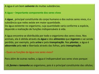 A água é um bom solvente de muitas substâncias.
A água – importante componente dos seres vivos
A água , principal constituinte do corpo humano e dos outros seres vivos, é a
substância que neles existe em maior quantidade.
Da água existente no organismo, cuja quantidade varia conforme a espécie,
depende a realização de funções indispensáveis à vida.
A água encontra-se distribuída por todo o organismo dos seres vivos. Nos
animais, ela é obtida através da água e dos alimentos que ingerem e vai sendo
perdida, por exemplo, pela urina e pela transpiração. Nas plantas, a água é
absorvida pela raiz e libertada através das folhas, pela transpiração.
- Quais as funções da água nos seres vivos?
Para além de outras razões, a água é indispensável aos seres vivos porque:
- dá forma e tamanho ao organismo, pois é o principal constituinte das células;
 