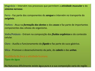 Magnésio – Intervém nos processos que permitem a atividade muscular e do
sistema nervoso.
Ferro - Faz parte dos componentes do sangue e intervém no transporte do
oxigénio.
Fósforo - Atua na formação dos dentes e dos ossos e faz parte de importantes
componentes das células do organismo.
Sódio/Potássio - Entram na composição dos fluídos orgânicos e do conteúdo
celular.
Cloro - Auxilia o funcionamento do fígado e faz parte do suco gástrico.
Sílica - Promove o desenvolvimento da pele, do cabelo e das unhas.
Tipos de água
Na Natureza dificilmente existe água pura e a sua composição varia de região
 