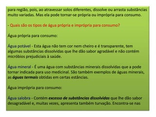 para região, pois, ao atravessar solos diferentes, dissolve ou arrasta substâncias
muito variadas. Mas ela pode tornar-se própria ou imprópria para consumo.
- Quais são os tipos de água própria e imprópria para consumo?
Água própria para consumo:
Água potável - Esta água não tem cor nem cheiro e é transparente, tem
algumas substâncias dissolvidas que lhe dão sabor agradável e não contém
micróbios prejudiciais à saúde.
Água mineral - É uma água com substâncias minerais dissolvidas que a pode
tornar indicada para uso medicinal. São também exemplos de águas minerais,
as águas termais obtidas em certas estâncias.
Água imprópria para consumo:
Água salobra - Contém excesso de substâncias dissolvidas que lhe dão sabor
desagradável e, muitas vezes, apresenta também turvação. Encontra-se nas
 