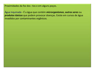 Proximidades da foz dos rios e em alguns poços.
Água inquinada - É a água que contém microrganismos, outros seres ou
produtos tóxicos que podem provocar doenças. Existe em cursos de água
invadidos por contaminantes orgânicos.
 