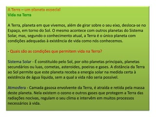Vida na Terra
A Terra, planeta em que vivemos, além de girar sobre o seu eixo, desloca-se no
Espaço, em torno do Sol. O mesmo acontece com outros planetas do Sistema
Solar, mas, segundo o conhecimento atual, a Terra é o único planeta com
condições adequadas à existência de vida como nós conhecemos.
- Quais são as condições que permitem vida na Terra?
Sistema Solar - É constituído pelo Sol, por oito planetas principais, planetas
secundários ou luas, cometas, asteroides, poeiras e gases. A distância da Terra
ao Sol permite que este planeta receba a energia solar na medida certa à
existência de água líquida, sem a qual a vida não seria possível.
Atmosfera - Camada gasosa envolvente da Terra, é atraída e retida pela massa
deste planeta. Nela existem o ozono e outros gases que protegem a Terra das
radiações nocivas, regulam o seu clima e intervêm em muitos processos
necessários à vida.
 